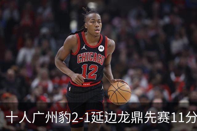 十人广州豹2-1延边龙鼎先赛11分领跑 尼康点射+造乌龙卡洛斯染红